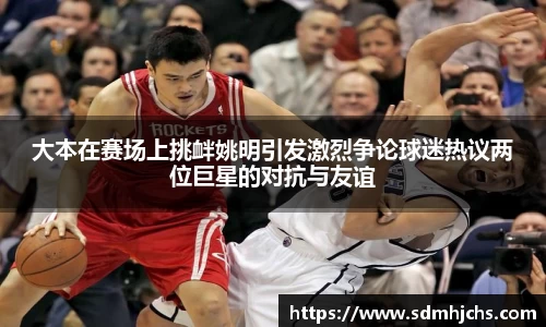 大本在赛场上挑衅姚明引发激烈争论球迷热议两位巨星的对抗与友谊
